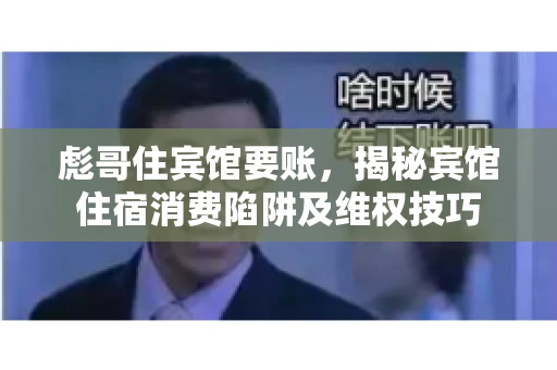 彪哥住宾馆要账，揭秘宾馆住宿消费陷阱及维权技巧