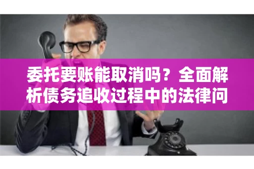 委托要账能取消吗？全面解析债务追收过程中的法律问题