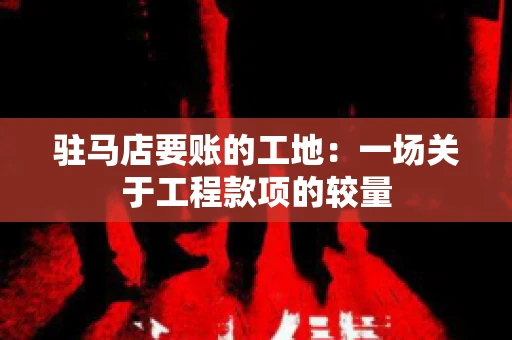 驻马店要账的工地：一场关于工程款项的较量