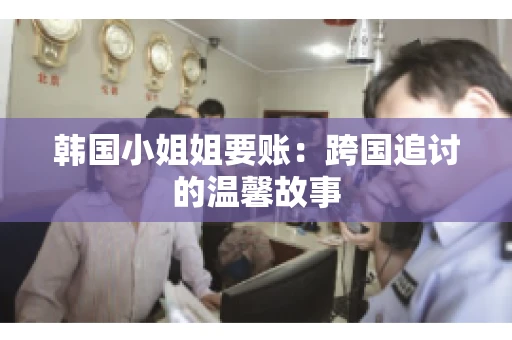 韩国小姐姐要账:跨国追讨的温馨故事 韩国小姐姐要账:跨国追讨的温馨故事